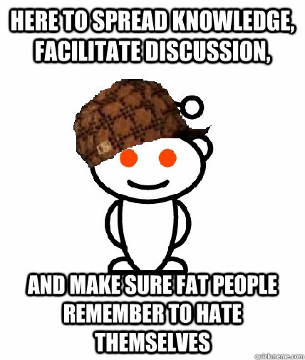 Here to spread knowledge, facilitate discussion, and make sure fat people remember to hate themselves  Scumbag Redditor