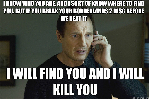 I KNOW WHO YOU ARE, AND I SORT OF KNOW WHERE TO FIND YOU. BUT IF YOU BREAK YOUR BORDERLANDS 2 DISC BEFORE WE BEAT IT I WILL FIND YOU AND I WILL KILL YOU  Liam Neeson Phone Call