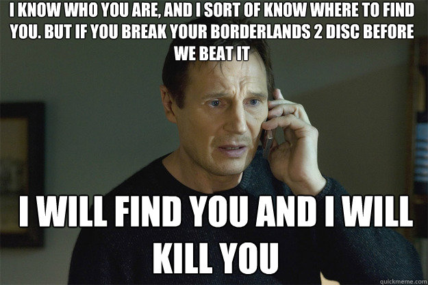 I KNOW WHO YOU ARE, AND I SORT OF KNOW WHERE TO FIND YOU. BUT IF YOU BREAK YOUR BORDERLANDS 2 DISC BEFORE WE BEAT IT I WILL FIND YOU AND I WILL KILL YOU - I KNOW WHO YOU ARE, AND I SORT OF KNOW WHERE TO FIND YOU. BUT IF YOU BREAK YOUR BORDERLANDS 2 DISC BEFORE WE BEAT IT I WILL FIND YOU AND I WILL KILL YOU  Liam Neeson Phone Call