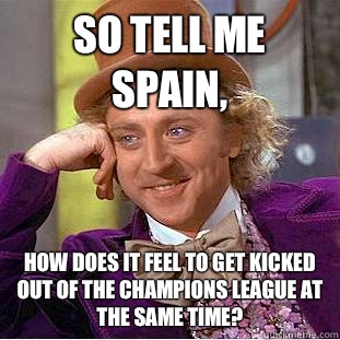 So tell me Spain, How does it feel to get kicked out of the champions league at the same time?  Condescending Wonka