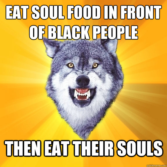 eat soul food in front of black people then eat their souls  Courage Wolf