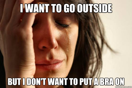 I want to go outside But i don't want to put a bra on   First World Problems