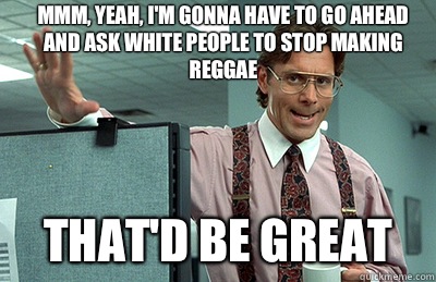 Mmm, yeah, I'm gonna have to go ahead and ask white people to stop making reggae that'd be great  Office Space