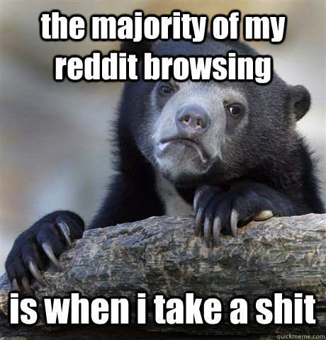 the majority of my reddit browsing  is when i take a shit  Confession Bear