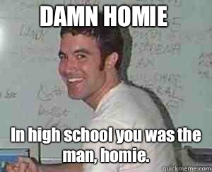 DAMN HOMIE In high school you was the man, homie.  