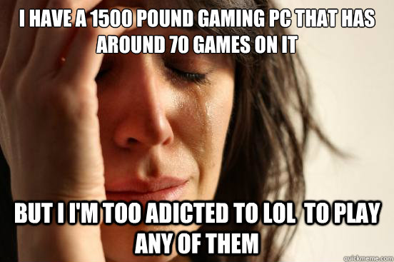 I have a 1500 pound gaming PC that has around 70 games on it But i i'm too adicted to LOL  to play any of them  First World Problems