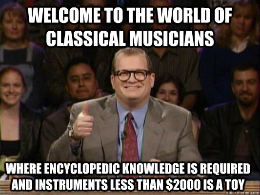 welcome to the world of classical musicians where encyclopedic knowledge is required and instruments less than $2000 is a toy  