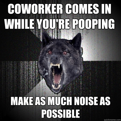 Coworker comes in while you're pooping make as much noise as possible  Insanity Wolf