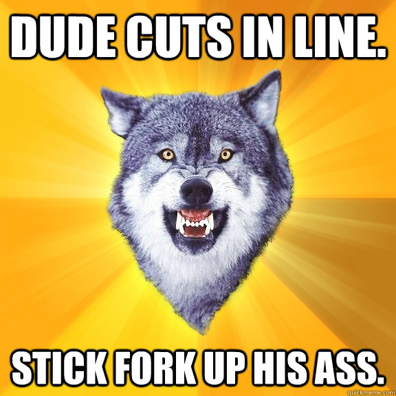 Dude cuts in line. Stick fork up his ass.  Courage Wolf