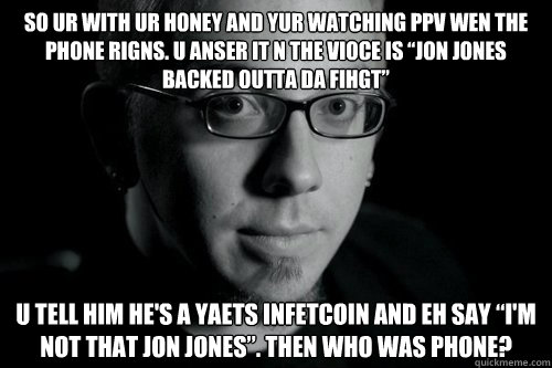 So ur with ur honey and yur watching PPV wen the phone rigns. U anser it n the vioce is “Jon Jones backed outta da fihgt” U tell him he's a yaets infetcoin and eh say “I'm not that Jon Jones”. THEN WHO WAS PHONE? - So ur with ur honey and yur watching PPV wen the phone rigns. U anser it n the vioce is “Jon Jones backed outta da fihgt” U tell him he's a yaets infetcoin and eh say “I'm not that Jon Jones”. THEN WHO WAS PHONE?  Good guy Jon Jones