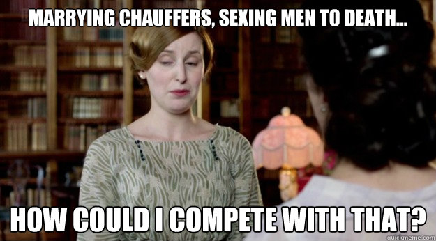 Marrying chauffers, sexing men to death... How could I compete with that?  Downton Abbey