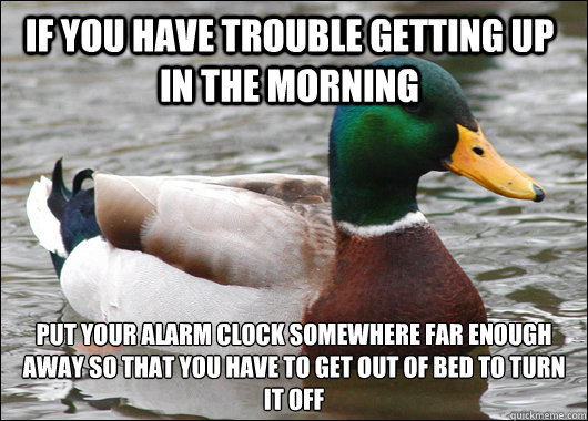 If you have trouble getting up in the morning put your alarm clock somewhere far enough away so that you have to get out of bed to turn it off  Actual Advice Mallard
