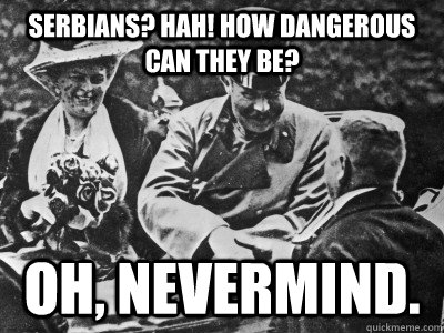Serbians? Hah! How Dangerous can they be? Oh, Nevermind.  Archduke Franz Ferdinand
