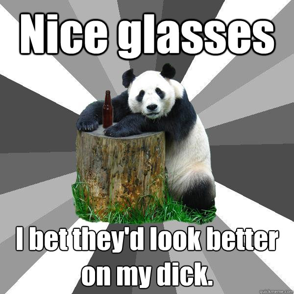 Nice glasses I bet they'd look better on my dick. - Nice glasses I bet they'd look better on my dick.  Pickup-Line Panda