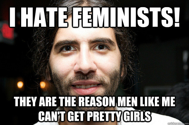 I hate feminists! They are the reason men like me can't get pretty girls  