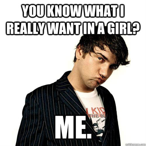 YOU KNOW WHAT I REALLY WANT IN A GIRL? ME.  