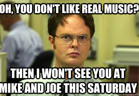Oh, you don't like real music?  Then I won't see you at Mike and Joe this Saturday   Schrute