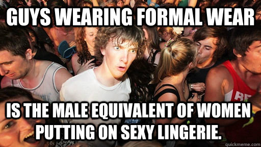 Guys wearing formal wear  is the male equivalent of women putting on sexy lingerie.  Sudden Clarity Clarence