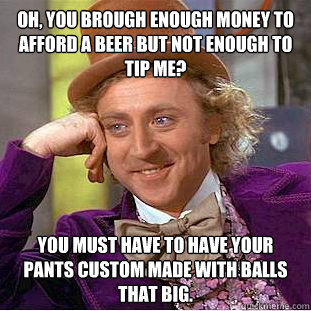 Oh, you brough enough money to afford a beer but not enough to tip me? You must have to have your pants custom made with balls that big.  Creepy Wonka