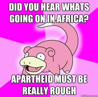 Did you hear whats going on in Africa? Apartheid must be really rough   Slowpoke