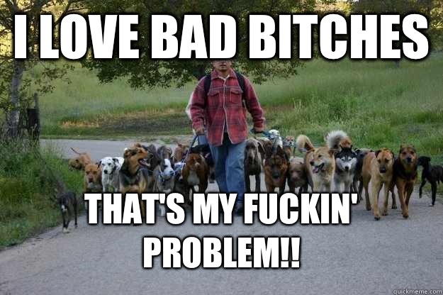 I LOVE BAD BITCHES THAT'S MY FUCKIN' PROBLEM!!  Cesar Millan