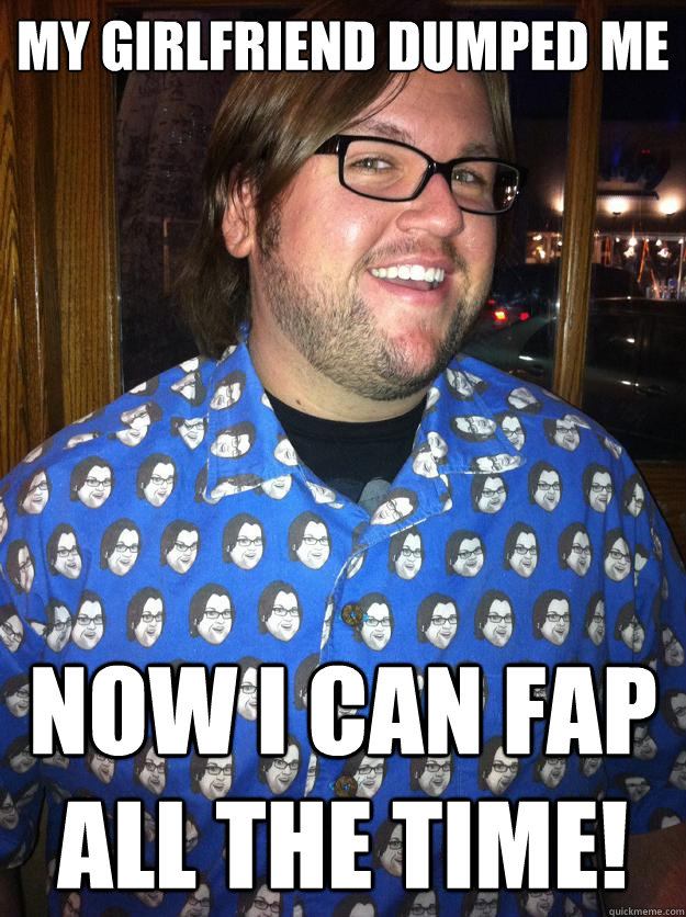 My Girlfriend dumped me now i can fap all the time!  Happy Forever Alone