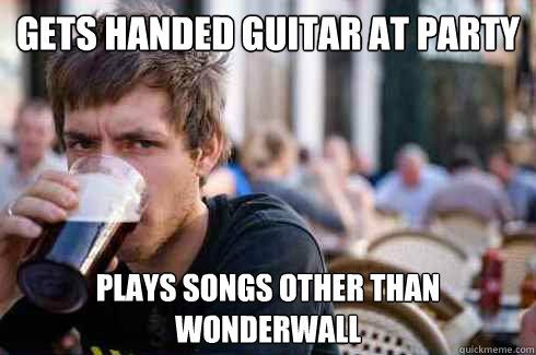 Gets handed guitar at party Plays songs other than wonderwall  Lazy College Senior