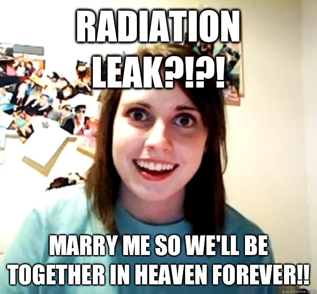 Radiation leak?!?! Marry me so we'll be together in heaven forever!!  Overly Attached Girlfriend