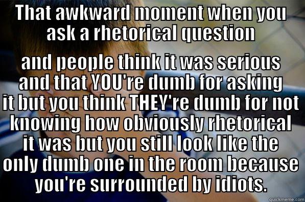 THAT AWKWARD MOMENT WHEN YOU ASK A RHETORICAL QUESTION AND PEOPLE THINK IT WAS SERIOUS AND THAT YOU'RE DUMB FOR ASKING IT BUT YOU THINK THEY'RE DUMB FOR NOT KNOWING HOW OBVIOUSLY RHETORICAL IT WAS BUT YOU STILL LOOK LIKE THE ONLY DUMB ONE IN THE ROOM BECAUSE YOU'RE SURROUNDED BY IDIOTS. Confession kid
