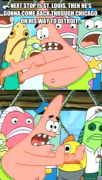 NEXT STOP IS ST. LOUIS, THEN HE'S GONNA COME BACK THROUGH CHICAGO, ON HIS WAY TO DETROIT...   Push it somewhere else Patrick