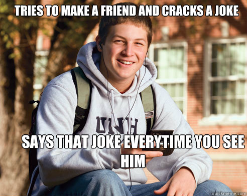 tries to make a friend and cracks a joke says that joke everytime you see him  College Freshman