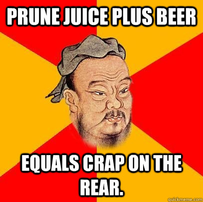 Prune juice plus beer equals crap on the rear. - Prune juice plus beer equals crap on the rear.  Confucius says