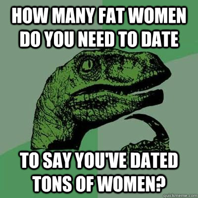 how many fat women do you need to date to say you've dated tons of women?  