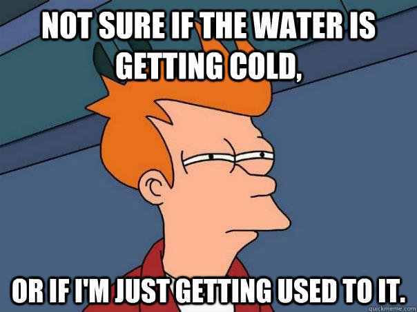Not sure if the water is getting cold, Or if I'm just getting used to it.  Futurama Fry