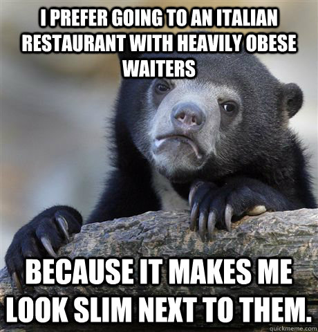 I prefer going to an Italian restaurant with heavily obese waiters because it makes me look slim next to them. - I prefer going to an Italian restaurant with heavily obese waiters because it makes me look slim next to them.  Confession Bear