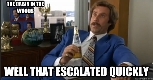 well That escalated quickly the cabin in the woods  Ron Burgandy escalated quickly