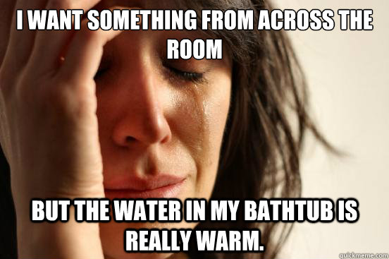 i want something from across the room but the water in my bathtub is really warm.  First World Problems