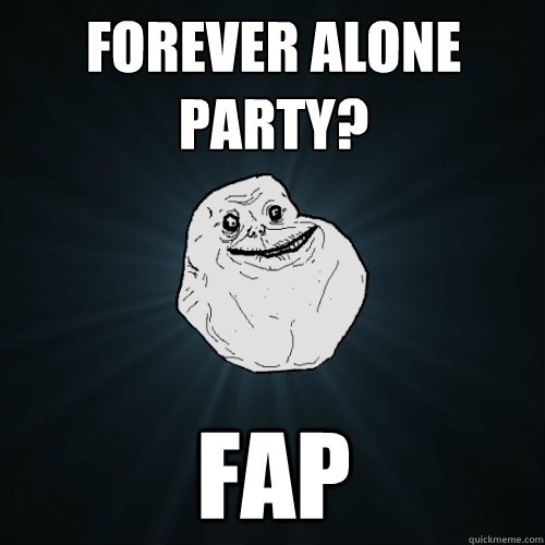 Forever alone party? fap  Forever Alone