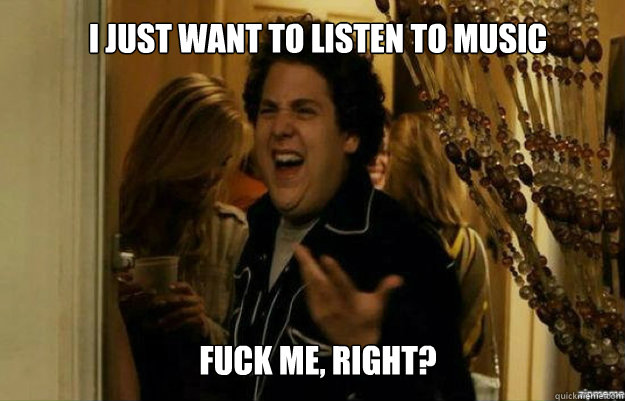 I just want to listen to music FUCK ME, RIGHT?  fuck me right