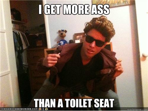 Really. I get more ass than a tiolet seat I get more ass than a tiolet seat not understand