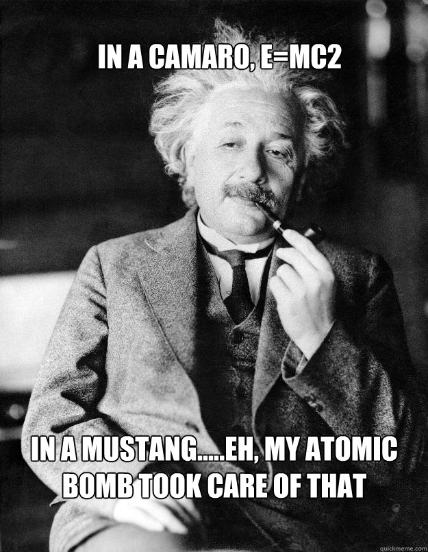 In a camaro, e=mc2 in a mustang.....eh, my atomic bomb took care of that  Einstein