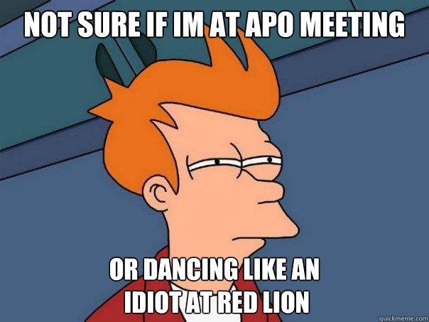 Not sure if Im at APO meeting Or dancing like an
 idiot at red lion  Futurama Fry