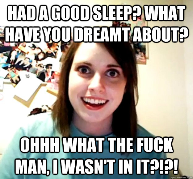 Had a good sleep? What have you dreamt about? Ohhh what the fuck man, I wasn't in it?!?!  Overly Attached Girlfriend