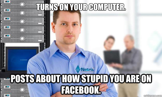 Turns on your computer. Posts about how stupid you are on Facebook.  Scumbag IT Guy