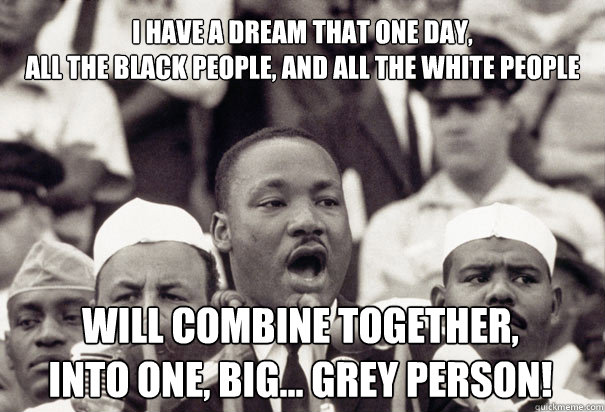 I HAVE A DREAM THAT ONE DAY,
ALL THE BLACK PEOPLE, AND ALL THE WHITE PEOPLE WILL COMBINE TOGETHER, 
INTO ONE, BIG... GREY PERSON! - I HAVE A DREAM THAT ONE DAY,
ALL THE BLACK PEOPLE, AND ALL THE WHITE PEOPLE WILL COMBINE TOGETHER, 
INTO ONE, BIG... GREY PERSON!  untitled meme