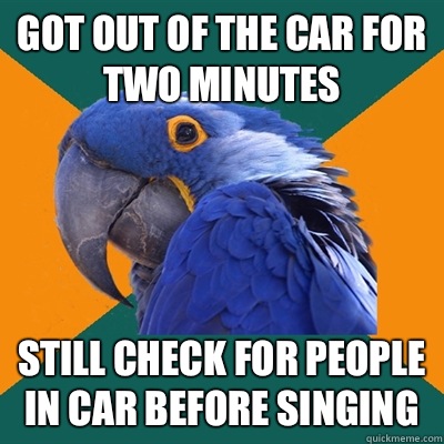 Got out of the car for two minutes Still check for people in car before singing  Paranoid Parrot