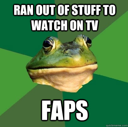 Ran out of stuff to watch on tv faps  Foul Bachelor Frog