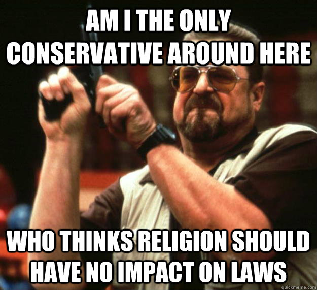 am I the only conservative around here Who thinks religion should have no impact on laws  Angry Walter