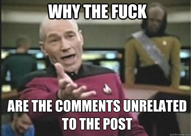 why the fuck are the comments unrelated to the post  Annoyed Pichard