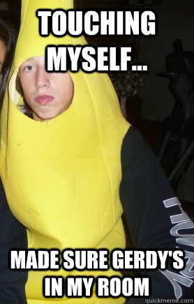 touching myself... made sure Gerdy's in my room  